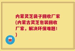内蒙灵芝袋子回收厂家(内蒙古灵芝包装回收厂家，解决环保难题！)