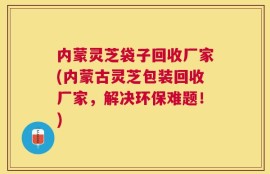 内蒙灵芝袋子回收厂家(内蒙古灵芝包装回收厂家，解决环保难题！)