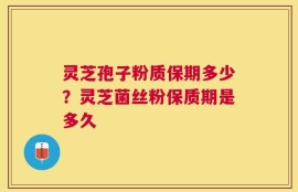 灵芝孢子粉质保期多少？灵芝菌丝粉保质期是多久