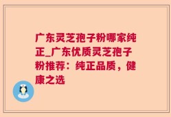 广东灵芝孢子粉哪家纯正_广东优质灵芝孢子粉推荐：纯正品质，健康之选