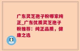 广东灵芝孢子粉哪家纯正_广东优质灵芝孢子粉推荐：纯正品质，健康之选