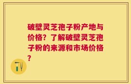 破壁灵芝孢子粉产地与价格？了解破壁灵芝孢子粉的来源和市场价格？