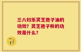 三八妇乐灵芝孢子油的功效？灵芝孢子粉的功效是什么？