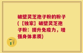 破壁灵芝孢子粉的粉子(【独家】破壁灵芝孢子粉：提升免疫力，增强身体素质)