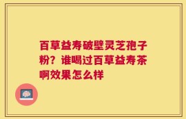 百草益寿破壁灵芝孢子粉？谁喝过百草益寿茶啊效果怎么样