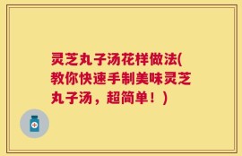 灵芝丸子汤花样做法(教你快速手制美味灵芝丸子汤，超简单！)