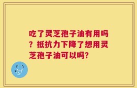 吃了灵芝孢子油有用吗？抵抗力下降了想用灵芝孢子油可以吗？