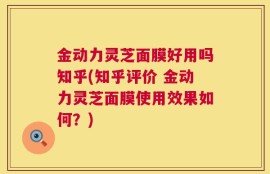 金动力灵芝面膜好用吗知乎(知乎评价 金动力灵芝面膜使用效果如何？)