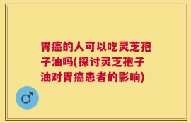 胃癌的人可以吃灵芝孢子油吗(探讨灵芝孢子油对胃癌患者的影响)