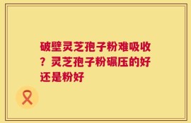 破壁灵芝孢子粉难吸收？灵芝孢子粉碾压的好还是粉好