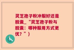 灵芝孢子粉冲服好还是胶囊_“灵芝孢子粉与胶囊：哪种服用方式更优？”)