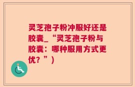 灵芝孢子粉冲服好还是胶囊_“灵芝孢子粉与胶囊：哪种服用方式更优？”)