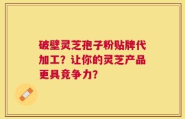 破壁灵芝孢子粉贴牌代加工？让你的灵芝产品更具竞争力？