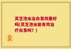 灵芝泡水治白发效果好吗(灵芝泡水能有效治疗白发吗？)