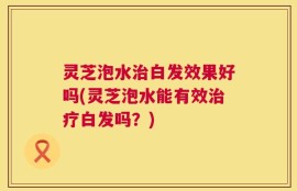灵芝泡水治白发效果好吗(灵芝泡水能有效治疗白发吗？)