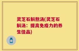 灵芝石斛熬汤(灵芝石斛汤：提高免疫力的养生佳品)