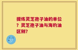 提炼灵芝孢子油的单位？灵芝孢子油与海豹油区别？