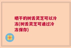 晒干的树舌灵芝可以冷冻(树舌灵芝可通过冷冻保存)