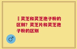 艼灵芝和灵芝孢子粉的区别？灵芝片和灵芝孢子粉的区别