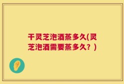 干灵芝泡酒蒸多久(灵芝泡酒需要蒸多久？)