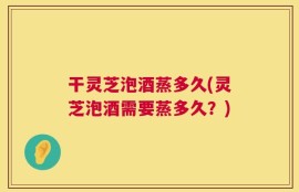 干灵芝泡酒蒸多久(灵芝泡酒需要蒸多久？)
