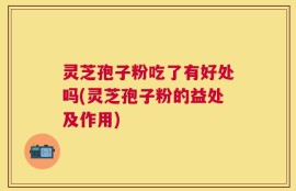 灵芝孢子粉吃了有好处吗(灵芝孢子粉的益处及作用)