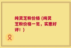 纯灵芝粉价格 (纯灵芝粉价格一览，实惠好评！)