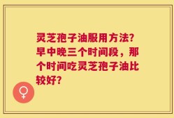 灵芝孢子油服用方法？早中晚三个时间段，那个时间吃灵芝孢子油比较好？