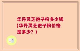 华丹灵芝孢子粉多少钱(华丹灵芝孢子粉价格是多少？)