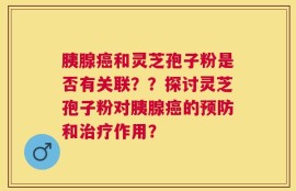胰腺癌和灵芝孢子粉是否有关联？？探讨灵芝孢子粉对胰腺癌的预防和治疗作用？