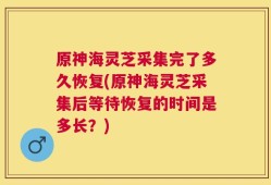 原神海灵芝采集完了多久恢复(原神海灵芝采集后等待恢复的时间是多长？)