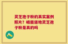 灵芝孢子粉的真实案例照片？峨眉道地灵芝孢子粉是真的吗
