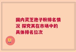 国内灵芝孢子粉排名情况 探究其在市场中的具体排名位次