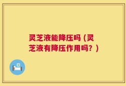 灵芝液能降压吗 (灵芝液有降压作用吗？)