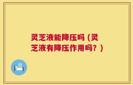 灵芝液能降压吗 (灵芝液有降压作用吗？)