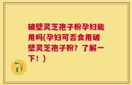 破壁灵芝孢子粉孕妇能用吗(孕妇可否食用破壁灵芝孢子粉？了解一下！)