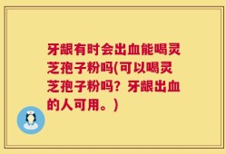 牙龈有时会出血能喝灵芝孢子粉吗(可以喝灵芝孢子粉吗？牙龈出血的人可用。)