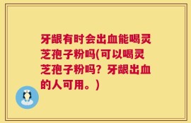 牙龈有时会出血能喝灵芝孢子粉吗(可以喝灵芝孢子粉吗？牙龈出血的人可用。)