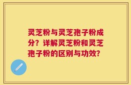 灵芝粉与灵芝孢子粉成分？详解灵芝粉和灵芝孢子粉的区别与功效？