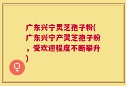 广东兴宁灵芝孢子粉(广东兴宁产灵芝孢子粉，受欢迎程度不断攀升)