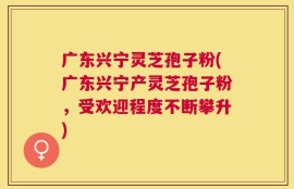 广东兴宁灵芝孢子粉(广东兴宁产灵芝孢子粉，受欢迎程度不断攀升)