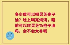 多少度可以喝灵芝孢子油？晚上喝完炖汤，睡前可以吃灵芝%孢子油吗。会不会太补呢