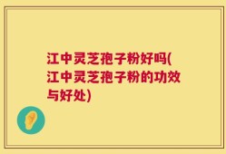 江中灵芝孢子粉好吗(江中灵芝孢子粉的功效与好处)