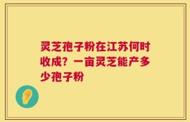 灵芝孢子粉在江苏何时收成？一亩灵芝能产多少孢子粉
