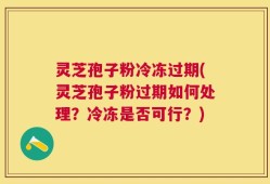 灵芝孢子粉冷冻过期(灵芝孢子粉过期如何处理？冷冻是否可行？)