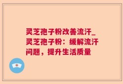 灵芝孢子粉改善流汗_灵芝孢子粉：缓解流汗问题，提升生活质量