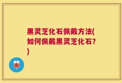 黑灵芝化石佩戴方法(如何佩戴黑灵芝化石？)