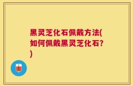 黑灵芝化石佩戴方法(如何佩戴黑灵芝化石？)