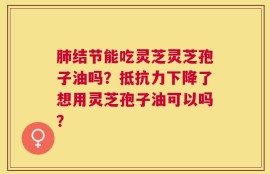肺结节能吃灵芝灵芝孢子油吗？抵抗力下降了想用灵芝孢子油可以吗？