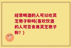 经常喝酒的人可以吃灵芝袍子粉吗(喜欢饮酒的人可否食用灵芝袍子粉？)